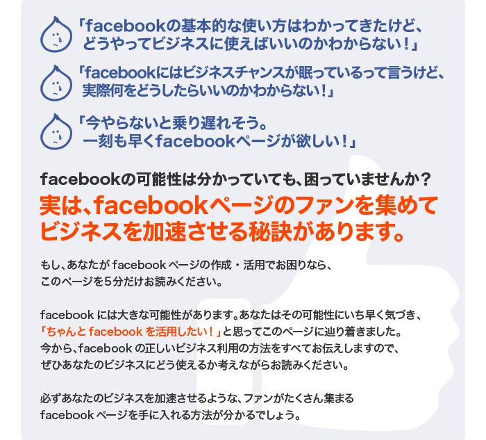 
◯「facebookの基本的な使い方はわかってきたけど、
 どうやってビジネスに使えばいいのかわからない！」
◯「facebookにはビジネスチャンスが眠っているって言うけど、
 実際何をどうしたらいいのかわからない！」
◯「今やらないと乗り遅れそう。
 一刻も早くfacebookページが欲しい！」

facebookの可能性は分かっていても、困っていませんか？

実は、facebookページのファンを集めて
ビジネスを加速させる秘訣があります。

もし、あなたがfacebookページの作成・活用でお困りなら、
このページを５分だけお読みください。

facebookには大きな可能性があります。あなたはその可能性にいち早く気づき、
「ちゃんとfacebookを活用したい！」と思ってこのページに辿り着きました。
今から、facebookの正しいビジネス利用の方法をすべてお伝えしますので、
ぜひあなたのビジネスにどう使えるか考えながらお読みください。

必ずあなたのビジネスを加速させるような、ファンがたくさん集まる
facebookページを手に入れる方法が分かるでしょう。
